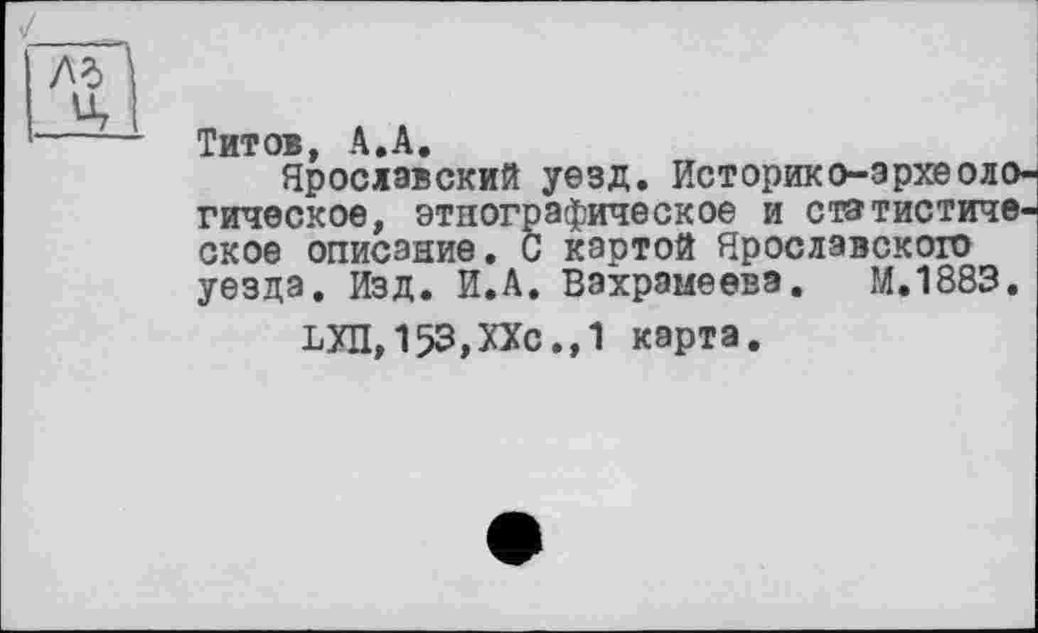 ﻿Титов, А.А.
Ярославский уезд. Историко-археологическое, этнографическое и статистическое описание. С картой Ярославскою уезда. Изд. И.А. Вахрамеева. хМ.1883.
КХЛ, 153,ХХс.,1 карта.